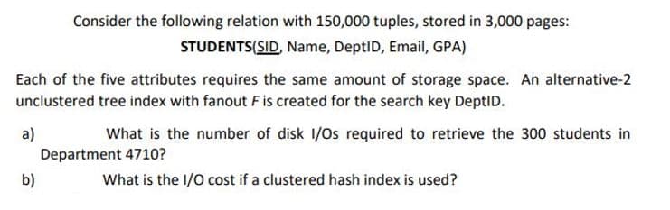 Consider the following relation with 150,000 tuples, stored in 3,000 pages:
STUDENTS(SID, Name, DeptID, Email, GPA)
Each of the five attributes requires the same amount of storage space. An alternative-2
unclustered tree index with fanout F is created for the search key DeptID.
a)
Department 4710?
What is the number of disk 1/Os required to retrieve the 300 students in
b)
What is the I/0 cost if a clustered hash index is used?
