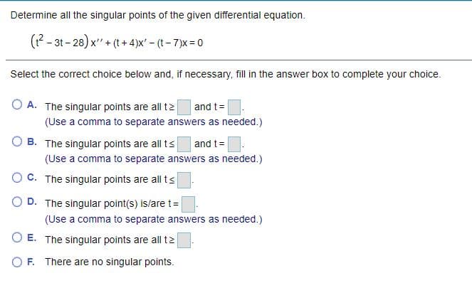 Determine all the singular points of the given differential equation.
(?- 3t - 28) x" + (t + 4)x' - (t- 7)x = 0
Select the correct choice below and, if necessary, fill in the answer box to complete your choice.
O A. The singular points are all t2
and t=
(Use a comma to separate answers as needed.)
O B. The singular points are all ts
and t=
(Use a comma to separate answers as needed.)
O C. The singular points are all ts
O D. The singular point(s) is/are t=
(Use a comma to separate answers as needed.)
O E. The singular points are all t2
O F. There are no singular points.
