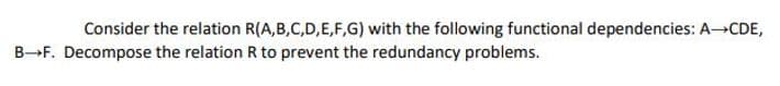 Consider the relation R(A,B,C,D,E,F,G) with the following functional dependencies: A-CDE,
BF. Decompose the relation R to prevent the redundancy problems.
