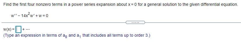 Find the first four nonzero terms in a power series expansion about x= 0 for a general solution to the given differential equation.
w"- 14x w' +w = 0
.....
W(x) =
+...
(Type an expression in terms of a, and a, that includes all terms up to order 3.)
