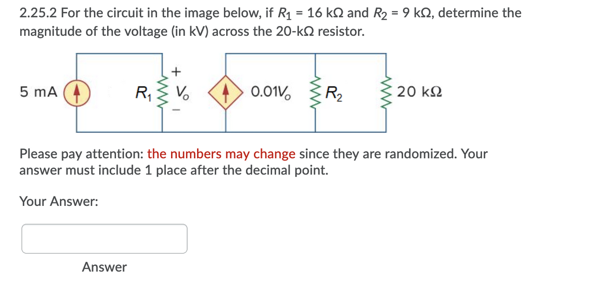 2.25.2 For the circuit in the image below, if R1 = 16 kN and R2 = 9 kN, determine the
magnitude of the voltage (in kV) across the 20-kN resistor.
%3D
5 mA
R,
> 0.01V.
R2
20 k2
Please pay attention: the numbers may change since they are randomized. Your
answer must include 1 place after the decimal point.
Your Answer:
Answer
