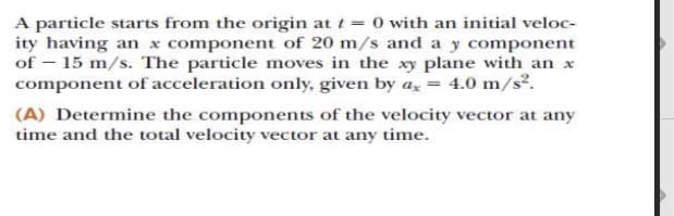 A particle starts from the origin at t = 0 with an initial veloc-
ity having an x component of 20 m/s and a y component
of – 15 m/s. The particle moves in the xy plane with an x
component of acceleration only, given by a, = 4.0 m/s².
(A) Determine the components of the velocity vector at any
time and the total velocity vector at any time.
