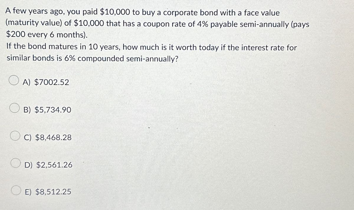 A few years ago, you paid $10,000 to buy a corporate bond with a face value
(maturity value) of $10,000 that has a coupon rate of 4% payable semi-annually (pays
$200 every 6 months).
If the bond matures in 10 years, how much is it worth today if the interest rate for
similar bonds is 6% compounded semi-annually?
A) $7002.52
B) $5,734.90
C) $8,468.28
D) $2,561.26
E) $8,512.25
