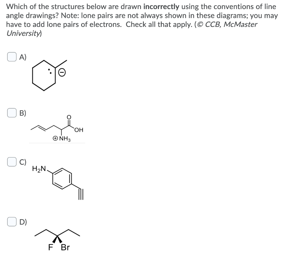 Which of the structures below are drawn incorrectly using the conventions of line
angle drawings? Note: lone pairs are not always shown in these diagrams; you may
have to add lone pairs of electrons. Check all that apply. (© CCB, McMaster
University)
A)
B)
H₂N.
+ NH 3
OH
F Br