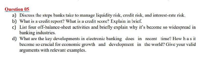 Question 05
a) Discuss the steps banks take to manage liquidity risk, credit risk, and interest-rate risk.
b) What is a credit report? What is a credit score? Explain in brief.
c) List four off-balance-sheet activities and briefly explain why it's become so widespread in
banking industries.
d) What are the key developments in electronic banking does in recent time? How has it
become so crucial for economic growth and development in the world? Give your valid
arguments with relevant examples.
