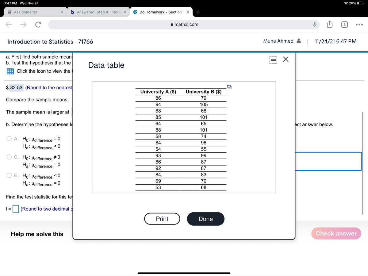 7:47 PM Wed Nov 24
* 26% O
Assignments
b Answered: Step 4: Interp X
P Do Homework - Section X
+
i mathxl.com
3
Introduction to Statistics - 71766
Muna Ahmed
| 11/24/21 6:47 PM
a. First find both sample means
b. Test the hypothesis that the
Data table
= Click the icon to view the
$ 82.53 (Round to the nearest
University A ($)
University B ($)
86
79
Compare the sample means.
94
105
The sample mean is larger at
68
68
85
101
b. Determine the hypotheses fq
64
65
ect answer below.
88
101
58
74
A. Ho: Hdifference =0
84
96
Ha: Hdifference <0
54
55
O C. Ho: Hdifference
93
99
#0
86
87
Ha: Hdifference = 0
92
87
O E. Ho: Hdifference
< 0
84
83
69
70
Ha: Hdifference
= 0
53
68
Find the test statistic for this te
t =
(Round to two decimal p
Print
Done
Help me solve this
Check ansSwer
