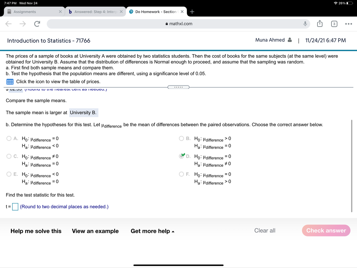 7:47 PM Wed Nov 24
* 26% O
Assignments
b Answered: Step 4: Interp X
P Do Homework - Section X
+
i mathxl.com
3
Introduction to Statistics - 71766
Muna Ahmed
| 11/24/21 6:47 PM
The prices of a sample of books at University A were obtained by two statistics students. Then the cost of books for the same subjects (at the same level) were
obtained for University B. Assume that the distribution of differences is Normal enough to proceed, and assume that the sampling was random.
a. First find both sample means and compare them.
b. Test the hypothesis that the population means are different, using a significance level of 0.05.
Click the icon to view the table of prices.
Y 02.JU
(T\ounu Lu lmt i itaitst CtTmi as Tittutu.)
Compare the sample means.
The sample mean is larger at University B.
b. Determine the hypotheses for this test. Let µdifference be the mean of differences between the paired observations. Choose the correct answer below.
B. Ho: Hdifference
A. Ho: Hdifference = 0
Ha: Hdifference
>0
Ha: Hdifference
= 0
C. Ho: Hdifference
#0
D. Ho: Hdifference
= 0
Ha: Hdifference = 0
Ha: Hdifference
#0
O E. Ho: Hdifference
< 0
O F. Ho: Hdifference
= 0
Ha: Hdifference = 0
Ha: Hdifference >0
%3D
Find the test statistic for this test.
t =
(Round to two decimal places as needed.)
Help me solve this
View an example
Get more help -
Clear all
Check answer
