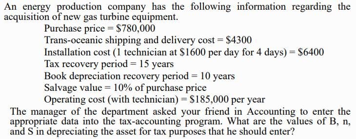 An energy production company has the following information regarding the
acquisition of new gas turbine equipment.
Purchase price = $780,000
Trans-oceanic shipping and delivery cost $4300
Installation cost (1 technician at $1600 per day for 4 days) = $6400
Tax recovery period = 15 years
Book depreciation recovery period = 10 years
Salvage value = 10% of purchase price
Operating cost (with technician) = $185,000 per year
The manager of the department asked your friend in Accounting to enter the
appropriate data into the tax-accounting program. What are the values of B, n,
and S in depreciating the asset for tax purposes that he should enter?
