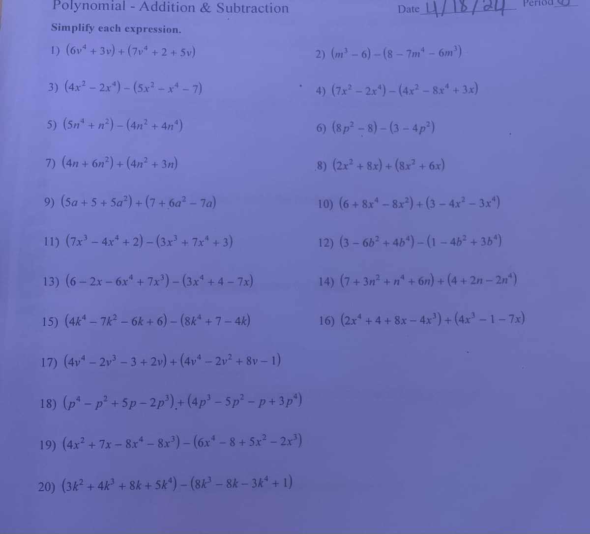 Polynomial - Addition & Subtraction
Simplify each expression.
1) (6v4 + 3v) + (7v4+2+5v)
3) (4x² - 2x4)-(5x2-x4-7)
5) (5n+n2)-(4n² + 4n4)
7) (4n+ 6n2)+(4n² + 3n)
9) (5a+5+5a²)+(7+6a² - 7a)
11) (7x³-4x+2)-(3x³ + 7x+3)
13) (6-2x-6x+7x³) - (3x+4-7x)
15) (4k4-7k² - 6k+6) - (8k4 +7-4k)
17) (4v4-2v3-3+2v) + (4v4-2v² + 8v - 1)
18) (p-p²+5p-2p³)+(4p³ - 5p² -p+3p²)
19) (4x2+7x-8x - 8x³) - (6x4 - 8+ 5x² - 2x³)
20) (3k² + 4k³ + 8k + 5k) - (8k³ - 8k - 3k4 + 1)
Date 18/24
2) (m³-6)-(8-7m4 - 6m³)
4) (7x2-2x)-(4x² - 8x4 + 3x)
6) (8p2-8)-(3-4p²)
.8) (2x² + 8x) + (8x² + 6x)
10) (6+8x48x2) + (3-4x² - 3x4)
12) (3-662 +464)-(1-46² + 364)
14) (7+3n²+n+6n) + (4+2n− 2n¹)
16) (2x+4+8x- - 4x³)+(4x³-1-7x)