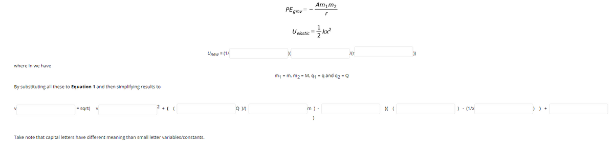 Am¡m2
PEgrav =
r
U elastic = kx
kx²
Unew = (1/
where in we have
m1 = m, m2 = M, q1 = q and q2 = Q
By substituting all these to Equation 1 and then simplifying results to
= sgrt(
2 + ( (
m ) -
) - (1/x
) ) +
V
Take note that capital letters have different meaning than small letter variables/constants.
