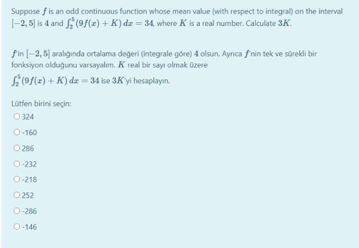 Suppose f is an odd continuous function whose mean value (with respect to integral) on the interval
[-2, 5] is 4 and (9f(x) + K) da = 34, where K is a real number. Calculate 3K.
fin [-2, 5] aralığında ortalama değeri (integrale göre) 4 olsun. Ayrıca f nin tek ve sürekli bir
fonksiyon olduğunu varsayalım. K real bir sayı olmak üzere
S (9f(x) + K) dæ = 34 ise 3K'yi hesaplayın.
Lütfen birini seçin:
O 324
O-160
O 286
O-232
O-218
O 252
O-286
O-146
