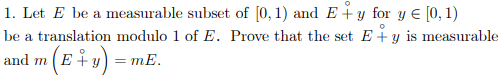 1. Let E be a measurable subset of [0, 1) and E+ y for y = [0, 1)
be a translation modulo 1 of E. Prove that the set E+ y is measurable
and m (E + y) = mE.