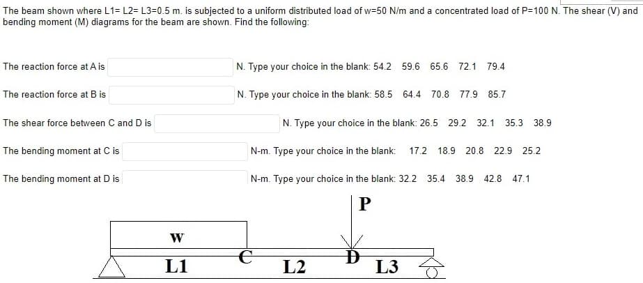 The beam shown where L1= L2= L3=0.5 m. is subjected to a uniform distributed load of w=50 N/m and a concentrated load of P=100 N. The shear (V) and
bending moment (M) diagrams for the beam are shown. Find the following:
The reaction force at A is
The reaction force at B is
The shear force between C and D is
The bending moment at C is
The bending moment at D is
W
L1
N. Type your choice in the blank: 54.2 59.6 65.6 72.1 79.4
N. Type your choice in the blank: 58.5 64.4 70.8 77.9 85.7
N. Type your choice in the blank: 26.5 29.2 32.1 35.3 38.9
N-m. Type your choice in the blank: 17.2 18.9 20.8 22.9 25.2
N-m. Type your choice in the blank: 32.2 35.4 38.9 42.8 47.1
P
L2
D
L3