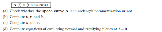 a (t) = (t, sint, cost)
(a) Check whether the space curve a is in arclength parametrization or not.
(b) Compute t, n and b.
(c) Compute & and T.
(d) Compute equations of osculating normal and rectifying planes at t = 0.