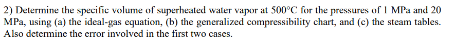 2) Determine the specific volume of superheated water vapor at 500°C for the pressures of 1 MPa and 20
MPa, using (a) the ideal-gas equation, (b) the generalized compressibility chart, and (c) the steam tables.
Also determine the error involved in the first two cases.
