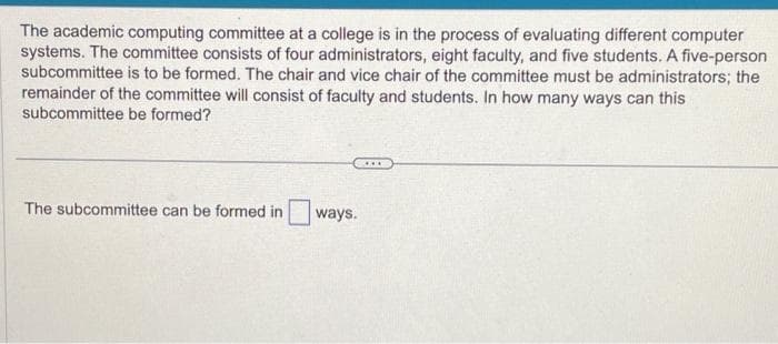 The academic computing committee at a college is in the process of evaluating different computer
systems. The committee consists of four administrators, eight faculty, and five students. A five-person
subcommittee is to be formed. The chair and vice chair of the committee must be administrators; the
remainder of the committee will consist of faculty and students. In how many ways can this
subcommittee be formed?
The subcommittee can be formed in
ways.