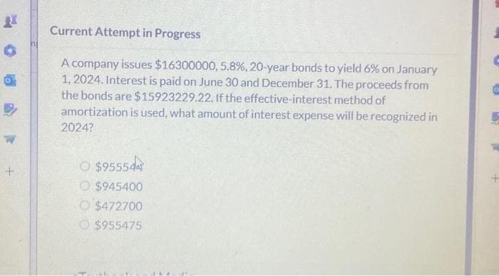 +
Current Attempt in Progress
A company issues $16300000, 5.8%, 20-year bonds to yield 6% on January
1, 2024. Interest is paid on June 30 and December 31. The proceeds from
the bonds are $15923229.22. If the effective-interest method of
amortization is used, what amount of interest expense will be recognized in
2024?
O$95554
O $945400
$472700
$955475