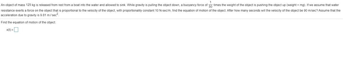 An object of mass 125 kg is released from rest from a boat into the water and allowed to sink. While gravity is pulling the object down, a buoyancy force of 50 times the weight of the object is pushing the object up (weight = mg). If we assume that water
resistance exerts a force on the object that is proportional to the velocity of the object, with proportionality constant 10 N-sec/m, find the equation of motion of the object. After how many seconds will the velocity of the object be 90 m/sec? Assume that the
acceleration due to gravity is 9.81 m/sec².
Find the equation of motion of the object.
x(t) =