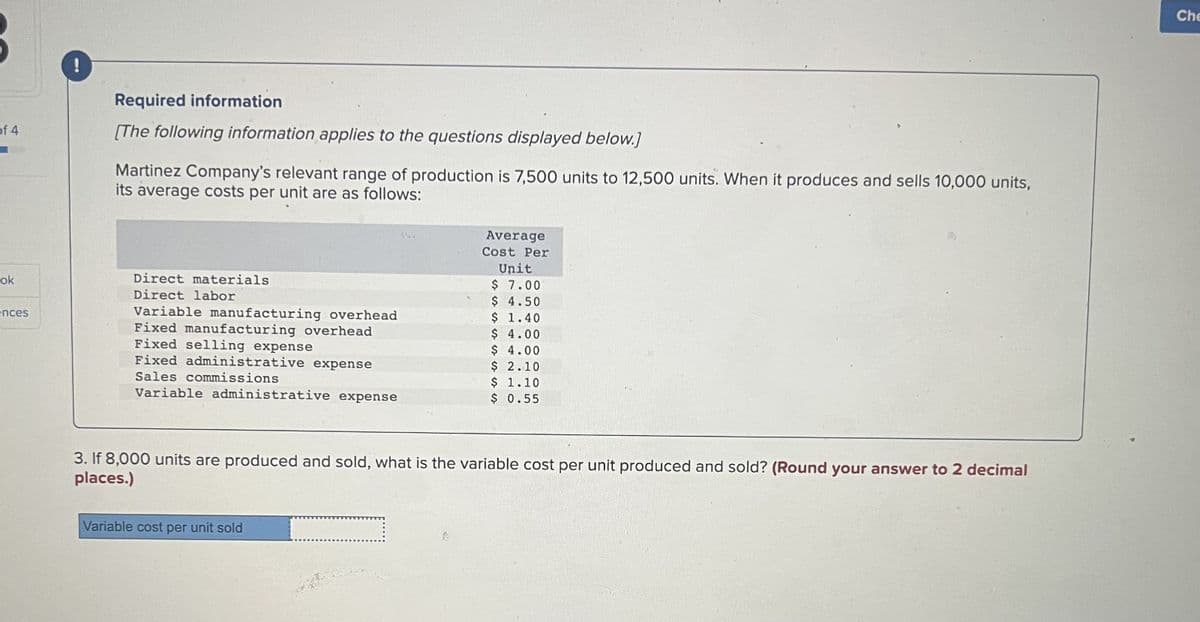 of 4
■
ok
ences
!
Required information
[The following information applies to the questions displayed below.]
Martinez Company's relevant range of production is 7,500 units to 12,500 units. When it produces and sells 10,000 units,
its average costs per unit are as follows:
Direct materials
Direct labor
Variable manufacturing overhead
Fixed manufacturing overhead
Fixed selling expense
Fixed administrative expense
Sales commissions
Variable administrative expense
3. If 8,000 units are produced and sold, what is the variable cost per unit produced and sold? (Round your answer to 2 decimal
places.)
Variable cost per unit sold
Average
Cost Per
Unit
$ 7.00
$ 4.50
$ 1.40
$ 4.00
$ 4.00
$ 2.10
$ 1.10
$ 0.55
1
Che