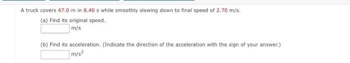 A truck covers 47.0 m in 8.40 s while smoothly slowing down to final speed of 2.70 m/s.
(a) Find its original speed.
m/s
(b) Find its acceleration. (Indicate the direction of the acceleration with the sign of your answer.)
m/s²