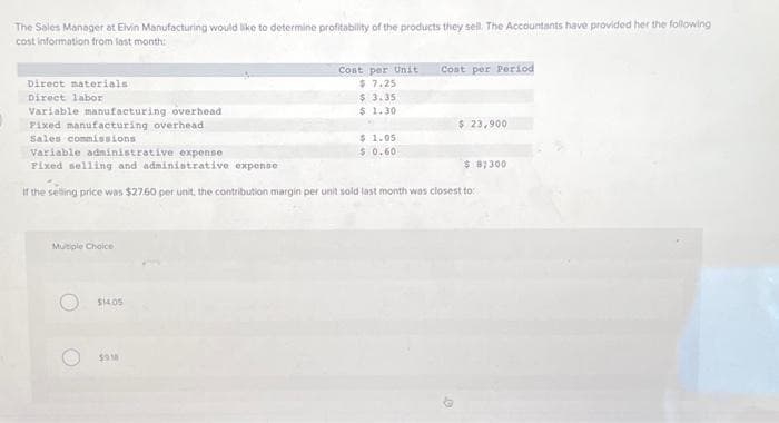 The Sales Manager at Elvin Manufacturing would like to determine profitability of the products they sell. The Accountants have provided her the following
cost information from last month:
Direct materials
Direct labor
Variable manufacturing overhead
Fixed manufacturing overhead
Sales commissions
Multiple Choice
$14.05
Cost per Unit
$7.25
$ 3.35
$ 1.30
5918
$ 1.05
$ 0.60
Variable administrative expense
Fixed selling and administrative expense
If the selling price was $27.50 per unit, the contribution margin per unit sold last month was closest to:
Cost per Period
$ 23,900
$ 8,300