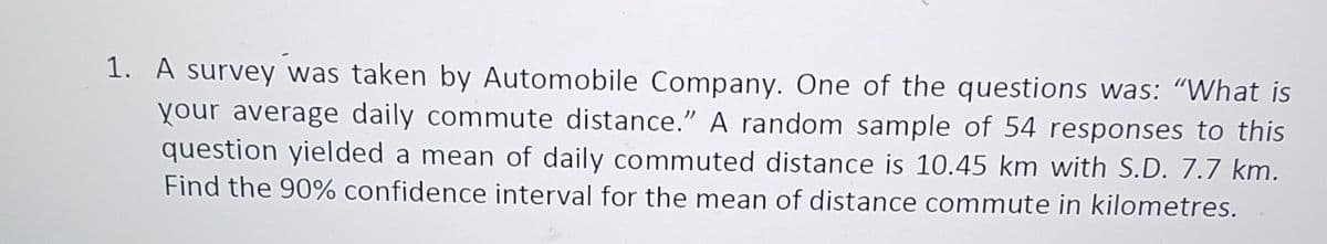 1. A survey was taken by Automobile Company. One of the questions was: “What is
your average daily commute distance.” A random sample of 54 responses to this
question yielded a mean of daily commuted distance is 10.45 km with S.D. 7.7 km.
Find the 90% confidence interval for the mean of distance commute in kilometres.