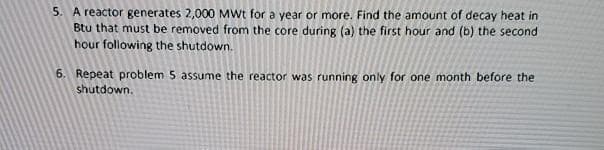 5. A reactor generates 2,000 MWt for a year or more. Find the amount of decay heat in
Btu that must be removed from the core during (a) the first hour and (b) the second
hour following the shutdown.
6. Repeat problem 5 assume the reactor was running only for one month before the
shutdown.