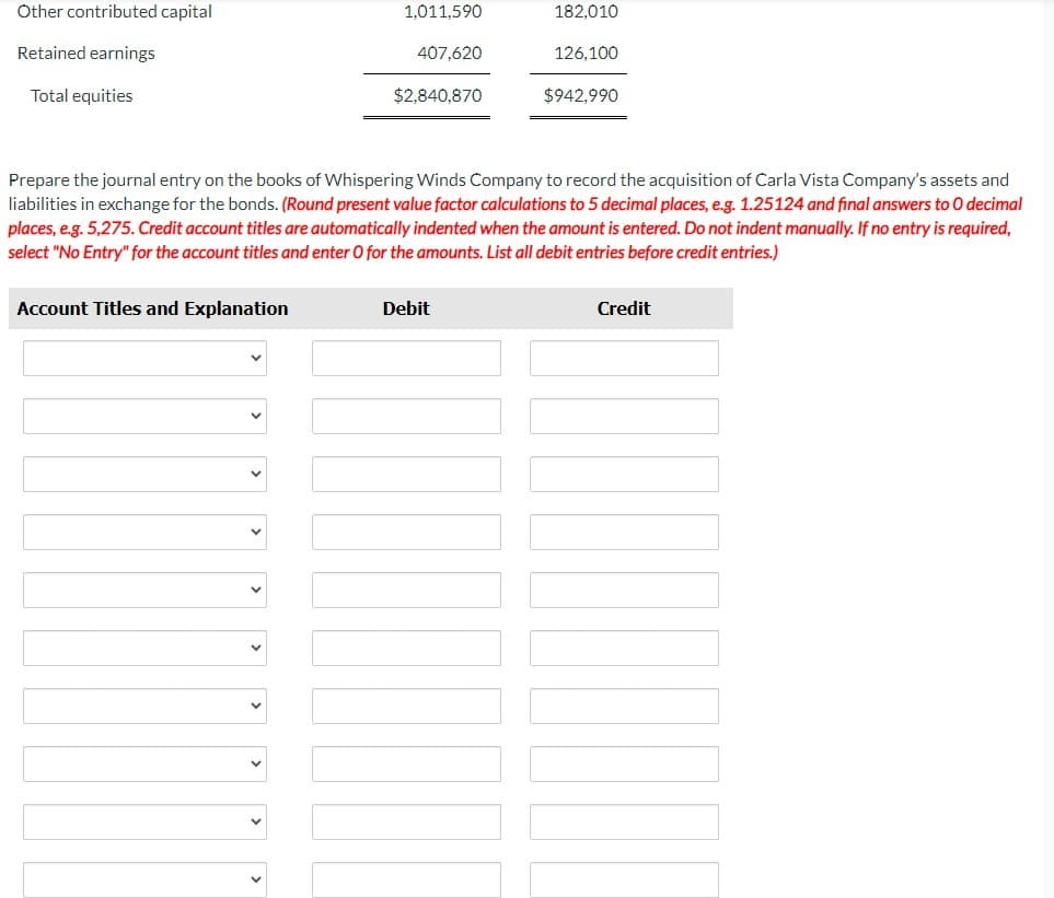 Other contributed capital
Retained earnings
Total equities
1,011,590
Account Titles and Explanation
407,620
$2,840,870
182,010
Prepare the journal entry on the books of Whispering Winds Company to record the acquisition of Carla Vista Company's assets and
liabilities in exchange for the bonds. (Round present value factor calculations to 5 decimal places, e.g. 1.25124 and final answers to O decimal
places, e.g. 5,275. Credit account titles are automatically indented when the amount is entered. Do not indent manually. If no entry is required,
select "No Entry" for the account titles and enter O for the amounts. List all debit entries before credit entries.)
Debit
126,100
$942,990
Credit