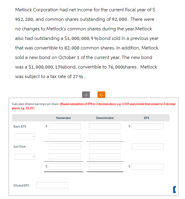 Metlock Corporation had net income for the current fiscal year of $
952, 200, and common shares outstanding of 92,000. There were
no changes to Metlock's common shares during the year.Metlock
also had outstanding a $1,000,000,9 % bond sold in a previous year
that was convertible to 82,000 common shares. In addition, Metlock
sold a new bond on October 1 of the current year. The new bond
was a $1,000,000, 13% bond, convertible to 76,000shares. Metlock
was subject to a tax rate of 27 %.
Calculate diluted earnings per share. (Round calculations of EPS to 3 decimal places, e.g. 3.545 and provide final answer to 2 decimal
places, e.g. 15.25.)
Basic EPS
Sub Total
Diluted EPS
$
$
Numerator
Denominator
$
$
EPS
11