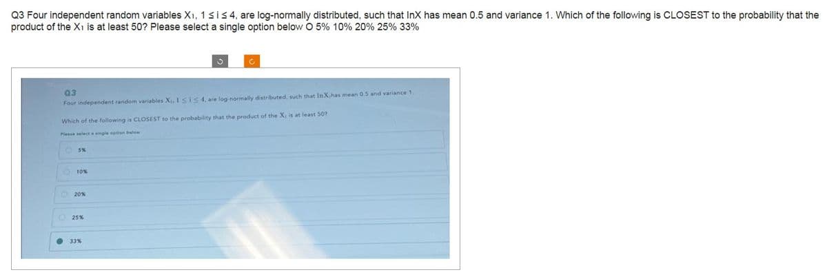 Q3 Four independent random variables X₁, 1 ≤ i ≤ 4, are log-normally distributed, such that InX has mean 0.5 and variance 1. Which of the following is CLOSEST to the probability that the
product of the X1 is at least 50? Please select a single option below O 5% 10% 20% 25% 33%
Q3
Four independent random variables X₁, 1≤is 4, are log-normally distributed, such that InX has mean 0.5 and variance 1.
Which of the following is CLOSEST to the probability that the product of the X, is at least 50?
Please select a single option below
·000●
5%
10%
20%
25%
33%