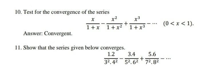 10. Test for the convergence of the series
X
x²
1 + x 1 + x²
+
Answer: Convergent.
11. Show that the series given below converges.
1.2
x3
1 + x³
- ***
3.4
5.6
+
32.42 52.62 7².8²
(0 < x < 1).