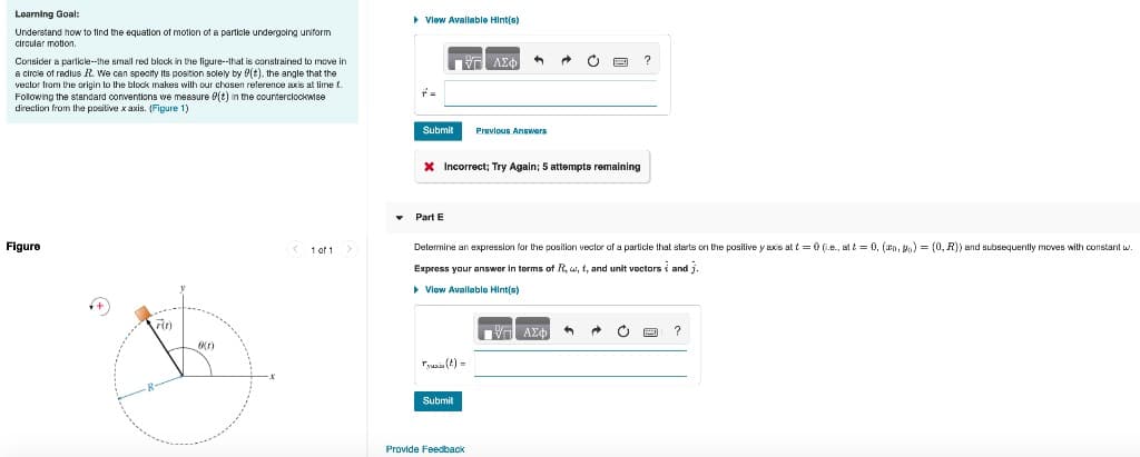 Learning Goal:
Understand how to find the equation of motion of a particle undergoing uniform
circular motion.
Consider a particle--the small red block in the figure--that is constrained to move in
a circle of radius R. We can specity its position solely by f(t), the angle that the
vector from the origin to the block makes with our chosen reference axis at time 1.
Following the standard conventions we measure 8(t) in the counterclockwise
direction from the positive x axis. (Figure 1)
Figure
r(t)
6(r)
<1 of 1 >
▸ View Available Hint(s)
r=
Submit Previous Answers
IVE ΑΣΦ
* Incorrect; Try Again; 5 attempts remaining
Part E
Determine an expression for the position vector of a particle that starts on the positive y axis at t=0 (ie., at t = 0, (0,0) = (0, R)) and subsequently moves with constant w.
Express your answer in terms of R, w, f, and unit vectors and .
▸ View Available Hint(s)
Tyxi(t)=
Submit
Provide Feedback
17 ΑΣΦ 3
?
→ c
?