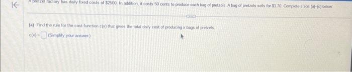 ↑
A pretzel factory has daily fixed costs of $2500. In addition, it costs 50 cents to produce each bag of pretzels A bag of pretzels sells for $1.70 Complete steps (a)-(c) below
(a) Find the rule for the cost function cox) that gives the total daily cost of producing x bags of pretzels
cox)-(Simplify your answer)