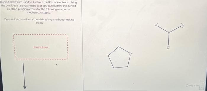 Curved arrows are used to illustrate the flow of electrons. Using
the provided starting and product structures, draw the curved
electron-pushing arrows for the following reaction or
mechanistic step(s).
Be sure to account for all bond-breaking and bond-making.
steps.
Drawing Arrows
20
82680