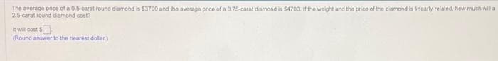 The average price of a 0.5-carat round diamond is $3700 and the average price of a 0.75-carat diamond is $4700. If the weight and the price of the diamond is nearly related, how much will a
2.5-carat round diamond cost?
It will cost $
(Round answer to the nearest dollar)