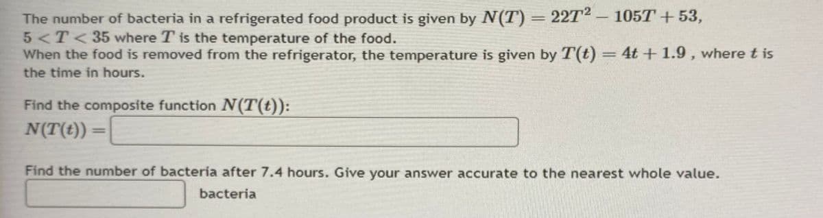 The number of bacteria in a refrigerated food product is given by N(T) = 2272 - 105T +53,
5 < T < 35 where T is the temperature of the food.
When the food is removed from the refrigerator, the temperature is given by T(t) = 4t + 1.9, where t is
the time in hours.
Find the composite function N(T(t)):
N(T(t))
Find the number of bacteria after 7.4 hours. Give your answer accurate to the nearest whole value.
bacteria