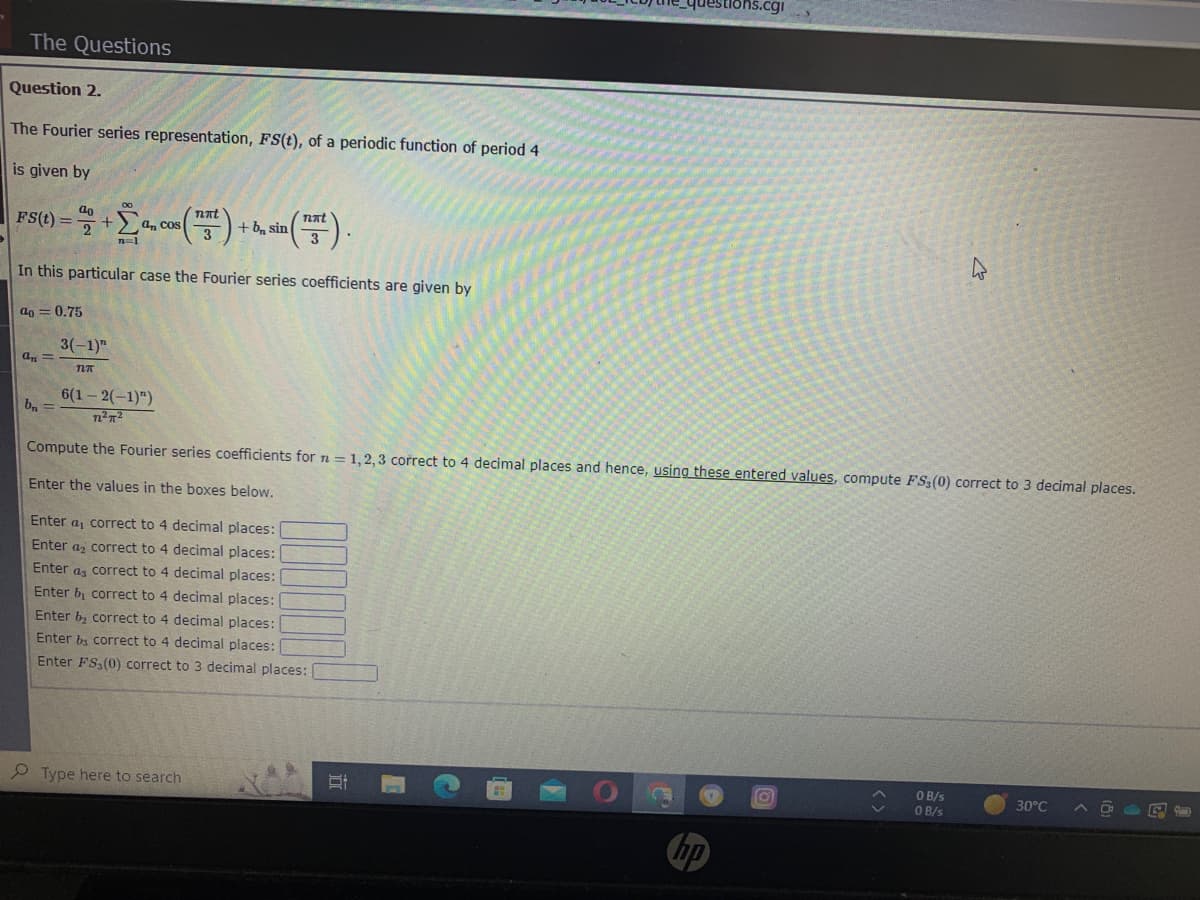 The Questions
Question 2.
The Fourier series representation, FS(t), of a periodic function of period 4
is given by
Fs(t) = % + Σanc
2
n=1
In this particular case the Fourier series coefficients are given by
a=0.75
an=
3(-1)"
TLT
b₁ =
nπt
cos (17²) +
3
an Cos
+ b sin
6(1-2(-1)")
7²π²
Compute the Fourier series coefficients for n = 1,2,3 correct to 4 decimal places and hence, using these entered values, compute FS,(0) correct to 3 decimal places.
Enter the values in the boxes below.
(17²).
3
Type here to search
Enter a, correct to 4 decimal places:
Enter a correct to 4 decimal places:
Enter as correct to 4 decimal places:
Enter b, correct to 4 decimal places:
Enter b₂ correct to 4 decimal places:
Enter bs correct to 4 decimal places:
Enter FS (0) correct to 3 decimal places:
hp
O
ŵ
O B/s
0 B/s
30°C
On