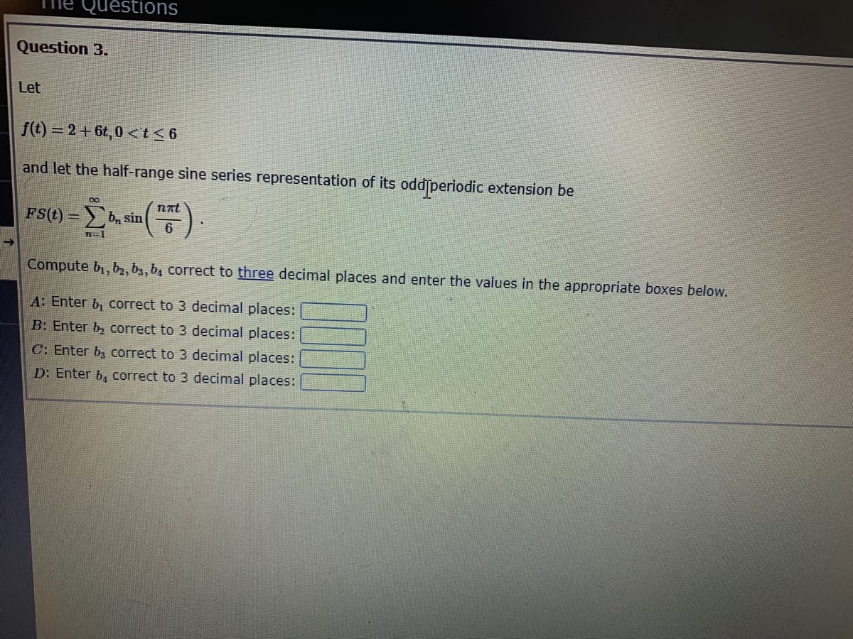 The Questions
Question 3.
Let
f(t)=2+6t,0 <t≤6
and let the half-range sine series representation of its oddſperiodic extension be
00
FS(t)=b sin
7E1
nat
6
Compute b₁,b2, 63, b₁ correct to three decimal places and enter the values in the appropriate boxes below.
A: Enter b, correct to 3 decimal places:
B: Enter correct to 3 decimal places:
C: Enter b3 correct to 3 decimal places:
D: Enter b, correct to 3 decimal places: |