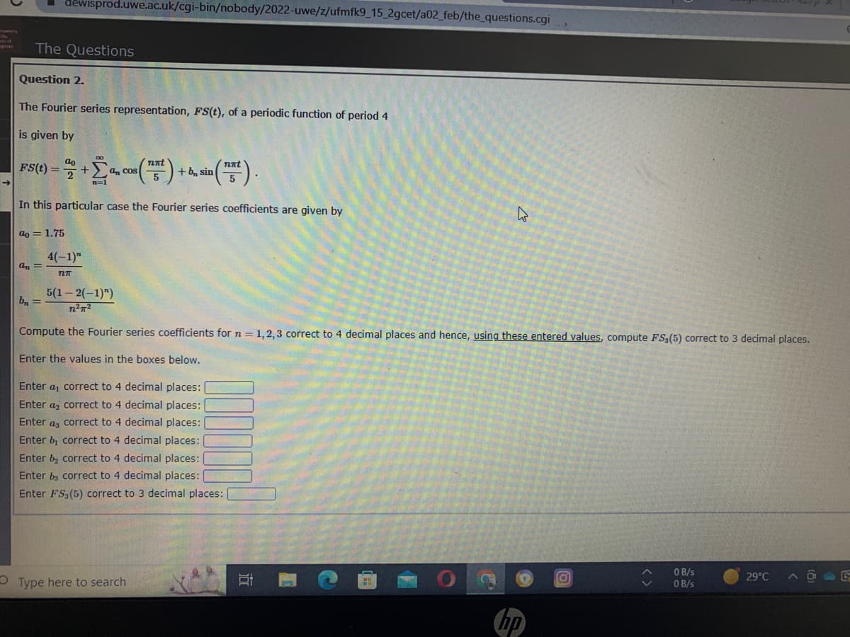 The Questions
Question 2.
dewisprod.uwe.ac.uk/cgi-bin/nobody/2022-uwe/z/ufmfk9_15_2gcet/a02_feb/the_questions.cgi
The Fourier series representation, FS(t), of a periodic function of period 4
is given by
Fs(t) = 2% +Σ
in (15).
In this particular case the Fourier series coefficients are given by
a = 1.75
an =
b₁ =
nat
+ Σª, cos (75²)
an
4(-1)"
727
+ b sin
5(1-2(-1)")
72²7²
Compute the Fourier series coefficients for n = 1,2,3 correct to 4 decimal places and hence, using these entered values, compute FS3 (5) correct to 3 decimal places.
Enter the values in the boxes below.
Enter a correct to 4 decimal places:
Enter a
correct to 4 decimal places:
Enter a
correct to 4 decimal places:
Enter b, correct to 4 decimal places:
Enter b₂ correct to 4 decimal places:
Enter bs correct to 4 decimal places:
Enter FS3 (5) correct to 3 decimal places:
OType here to search
A
n
o
<>
0 B/s
0 B/s
29°C
AD E