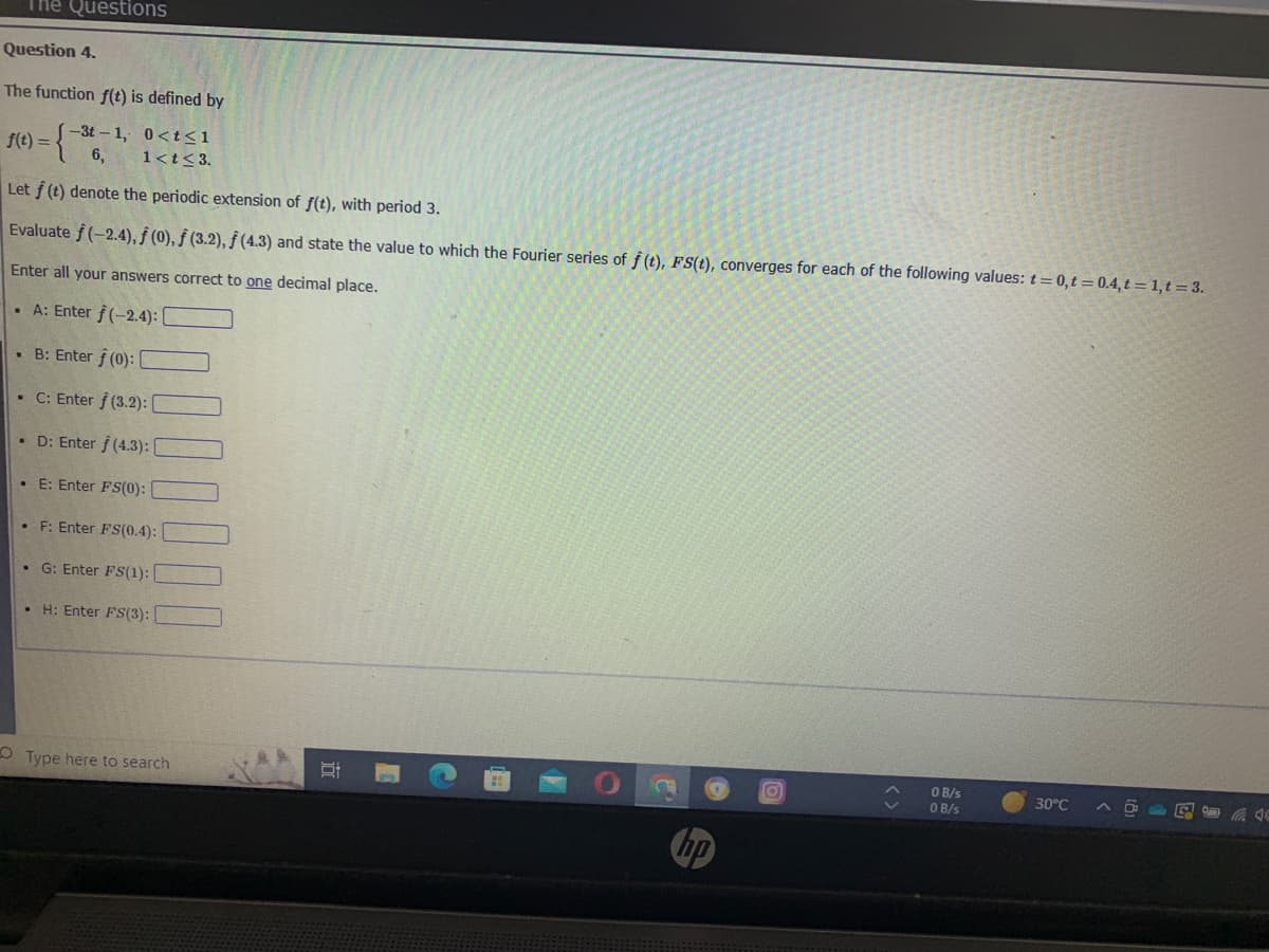 The Questions
Question 4.
The function f(t) is defined by
-3t-1, 0<t<1
1<t<3.
f(t)=-
= { 6,
Let f (t) denote the periodic extension of f(t), with period 3.
Evaluate f(-2.4), f (0), f (3.2), ƒ (4.3) and state the value to which the Fourier series of f(t), FS(t), converges for each of the following values: t=0,t=0.4, t= 1,t = 3.
Enter all your answers correct to one decimal place.
A: Enter f(-2.4):
. B: Enter f (0): [
• C: Enter f (3.2):
• D: Enter f (4.3):
•E: Enter FS(0):
• F: Enter FS(0.4):
• G: Enter FS(1):
• H: Enter FS(3):
Type here to search
Si
C
O
OB/s
0 B/s
30°C
C