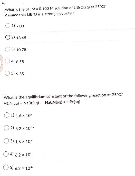 What is the pH of a 0.100 M solution of LiBrO(aq) at 25 C?
Assume that LiBrO is a strong electrolyte.
1) 7.00
O 2) 13.45
3) 10.78
4) 8.55
5) 9.55
What is the equilibrium constant of the following reaction at 25 C?
HCN(aq) + NaBr(aq) = NACN(aq) + HBr(aq)
O 1) 1.6 x 10
2) 6.2 x 1010
3) 1.6 x 10*
O 4) 6.2 x 10
5) 6.2 x 10*
