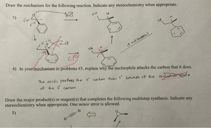 Draw the mechanism for the following reaction. Indicate any stereochemistry when appropriate.
3)
H-CI
OH
.....
OH
if Hd lerces)
4) In yourmechanism in problems #3, explain why the nucleophile attacks the carbon that it does.
The acids prefas the 3' carbon thaan 1 becaure of the onidaron hiete
of the s Carbon
Draw the major product(s) or reagent(s) that completes the following multistep synthesis. Indicate any
stereochemistry when appropriate. One minor error is allowed.
5)
H.
