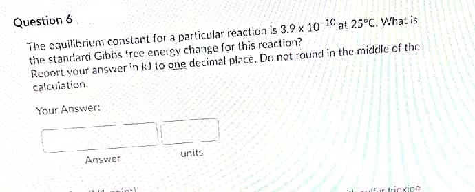 Question 6
The equilibrium constant for a particular reaction is 3.9 x 10 10 at 25°C. What is
the standard Gibbs free energy change for this reaction?
Report your answer in kJ to one decimal place. Do not round in the middle of the
calculation.
Your Answer:
Answer
units
inth
lfur trioxide
