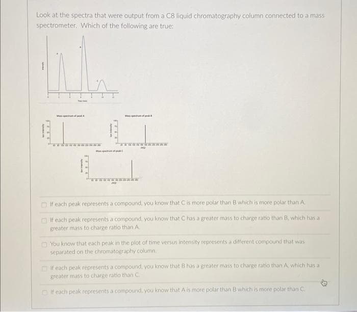 Look at the spectra that were output from a C8 liquid chromatography column connected to a mass
spectrometer, Which of the following are true:
Me A
M
O If each peak represents a compound, you know that Cis more polar than B which is more polar than A.
O If each peak represents a compound, you know that C has a greater mass to charge ratio than B, which has a
greater mass to charge ratio than A
O You know that each peak in the plot of time versus intensity represents a different compound that was
separated on the chromatography column.
O if each peak represents a compound, you know that B has a greater mass to charge ratio than A, which has a
greater mass to charge ratio than C.
D If each peak represents a compound, you know that A is more polar than B which is more polar than C
