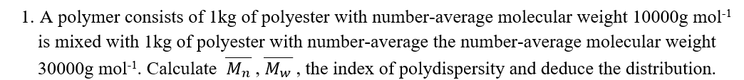 1. A polymer consists of 1kg of polyester with number-average molecular weight 10000g mol-1
is mixed with 1kg of polyester with number-average the number-average molecular weight
30000g mol-1. Calculate Mn , Mw , the index of polydispersity and deduce the distribution.
