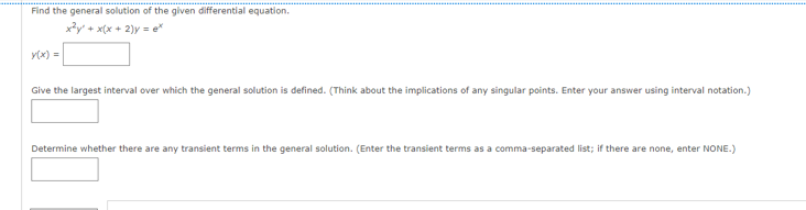 Find the general solution of the given differential equation.
x²y + x(x + 2y = ex
y(x) =
Give the largest interval over which the general solution is defined. (Think about the implications of any singular points. Enter your answer using interval notation.)
Determine whether there are any transient terms in the general solution. (Enter the transient terms as a comma-separated list; if there are none, enter NONE.)