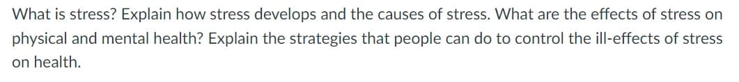 What is stress? Explain how stress develops and the causes of stress. What are the effects of stress on
physical and mental health? Explain the strategies that people can do to control the ill-effects of stress
on health.
