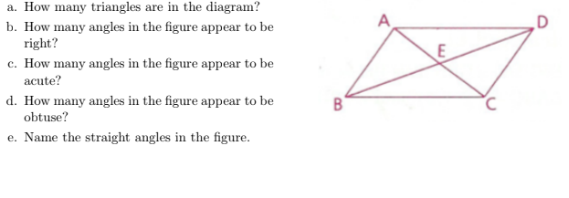 a. How many triangles are in the diagram?
A
b. How many angles in the figure appear to be
right?
E
c. How many angles in the figure appear to be
acute?
d. How many angles in the figure appear to be
obtuse?
e. Name the straight angles in the figure.
B.
