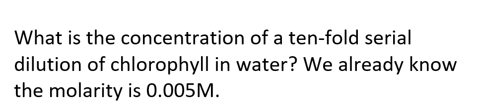 What is the concentration of a ten-fold serial
dilution of chlorophyll in water? We already know
the molarity is 0.005M.
