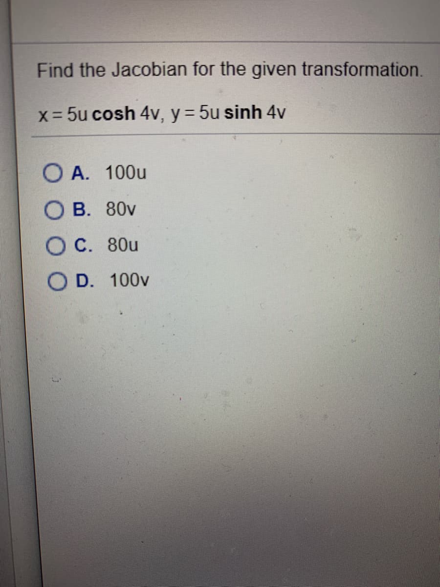 Find the Jacobian for the given transformation.
x = 5u cosh 4v, y = 5u sinh 4v
O A. 100u
O B. 80v
O C. 80u
O D. 100v
